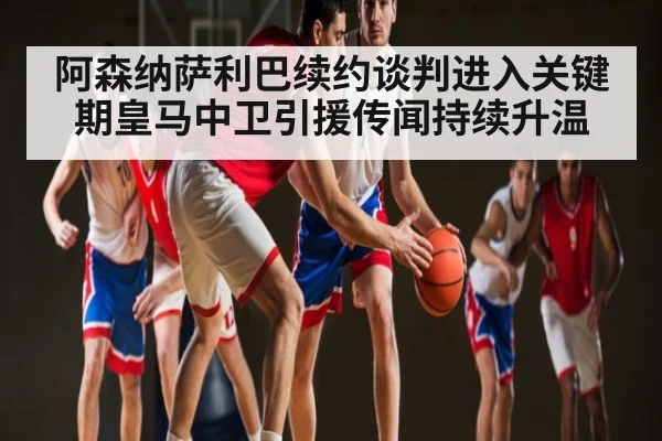 阿森纳萨利巴续约谈判进入关键期皇马中卫引援传闻持续升温